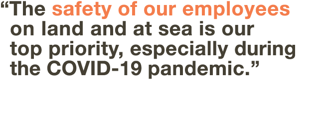    The safety of our employees on land and at sea is our top priority, especially during the COVID-19 pandemic  